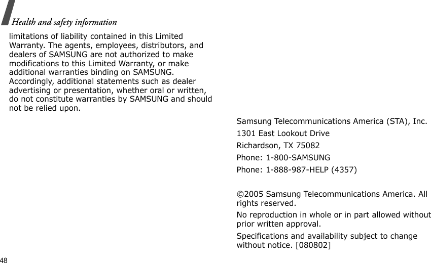 48Health and safety informationlimitations of liability contained in this Limited Warranty. The agents, employees, distributors, and dealers of SAMSUNG are not authorized to make modifications to this Limited Warranty, or make additional warranties binding on SAMSUNG. Accordingly, additional statements such as dealer advertising or presentation, whether oral or written, do not constitute warranties by SAMSUNG and should not be relied upon.Samsung Telecommunications America (STA), Inc.1301 East Lookout DriveRichardson, TX 75082Phone: 1-800-SAMSUNGPhone: 1-888-987-HELP (4357) ©2005 Samsung Telecommunications America. All rights reserved.No reproduction in whole or in part allowed without prior written approval.Specifications and availability subject to change without notice. [080802]