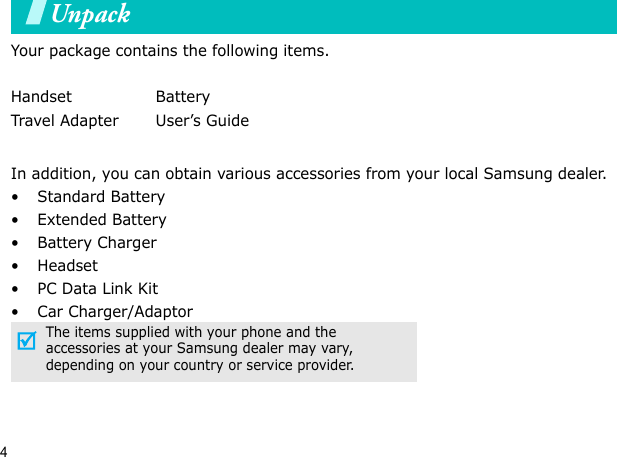 4UnpackYour package contains the following items.In addition, you can obtain various accessories from your local Samsung dealer.•Standard Battery• Extended Battery• Battery Charger•Headset• PC Data Link Kit• Car Charger/AdaptorHandset BatteryTravel Adapter User’s GuideThe items supplied with your phone and the accessories at your Samsung dealer may vary, depending on your country or service provider.Your phone