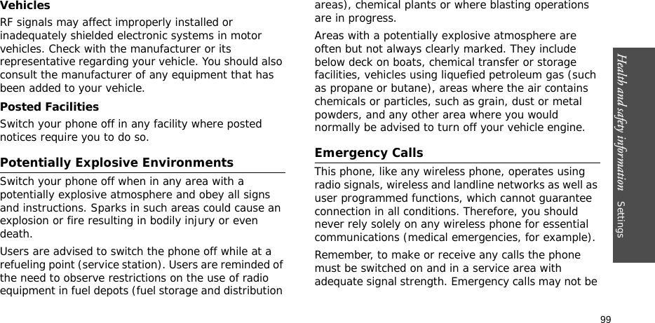 Health and safety information    Settings 99VehiclesRF signals may affect improperly installed or inadequately shielded electronic systems in motor vehicles. Check with the manufacturer or its representative regarding your vehicle. You should also consult the manufacturer of any equipment that has been added to your vehicle.Posted FacilitiesSwitch your phone off in any facility where posted notices require you to do so.Potentially Explosive EnvironmentsSwitch your phone off when in any area with a potentially explosive atmosphere and obey all signs and instructions. Sparks in such areas could cause an explosion or fire resulting in bodily injury or even death.Users are advised to switch the phone off while at a refueling point (service station). Users are reminded of the need to observe restrictions on the use of radio equipment in fuel depots (fuel storage and distribution areas), chemical plants or where blasting operations are in progress.Areas with a potentially explosive atmosphere are often but not always clearly marked. They include below deck on boats, chemical transfer or storage facilities, vehicles using liquefied petroleum gas (such as propane or butane), areas where the air contains chemicals or particles, such as grain, dust or metal powders, and any other area where you would normally be advised to turn off your vehicle engine.Emergency CallsThis phone, like any wireless phone, operates using radio signals, wireless and landline networks as well as user programmed functions, which cannot guarantee connection in all conditions. Therefore, you should never rely solely on any wireless phone for essential communications (medical emergencies, for example).Remember, to make or receive any calls the phone must be switched on and in a service area with adequate signal strength. Emergency calls may not be 