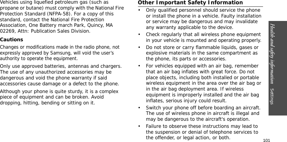 Health and safety information    Settings 101Vehicles using liquefied petroleum gas (such as propane or butane) must comply with the National Fire Protection Standard (NFPA-58). For a copy of this standard, contact the National Fire Protection Association, One Battery march Park, Quincy, MA 02269, Attn: Publication Sales Division.CautionsChanges or modifications made in the radio phone, not expressly approved by Samsung, will void the user’s authority to operate the equipment.Only use approved batteries, antennas and chargers. The use of any unauthorized accessories may be dangerous and void the phone warranty if said accessories cause damage or a defect to the phone.Although your phone is quite sturdy, it is a complex piece of equipment and can be broken. Avoid dropping, hitting, bending or sitting on it.Other Important Safety Information• Only qualified personnel should service the phone or install the phone in a vehicle. Faulty installation or service may be dangerous and may invalidate any warranty applicable to the device.• Check regularly that all wireless phone equipment in your vehicle is mounted and operating properly.• Do not store or carry flammable liquids, gases or explosive materials in the same compartment as the phone, its parts or accessories.• For vehicles equipped with an air bag, remember that an air bag inflates with great force. Do not place objects, including both installed or portable wireless equipment in the area over the air bag or in the air bag deployment area. If wireless equipment is improperly installed and the air bag inflates, serious injury could result.• Switch your phone off before boarding an aircraft. The use of wireless phone in aircraft is illegal and may be dangerous to the aircraft&apos;s operation.• Failure to observe these instructions may lead to the suspension or denial of telephone services to the offender, or legal action, or both.