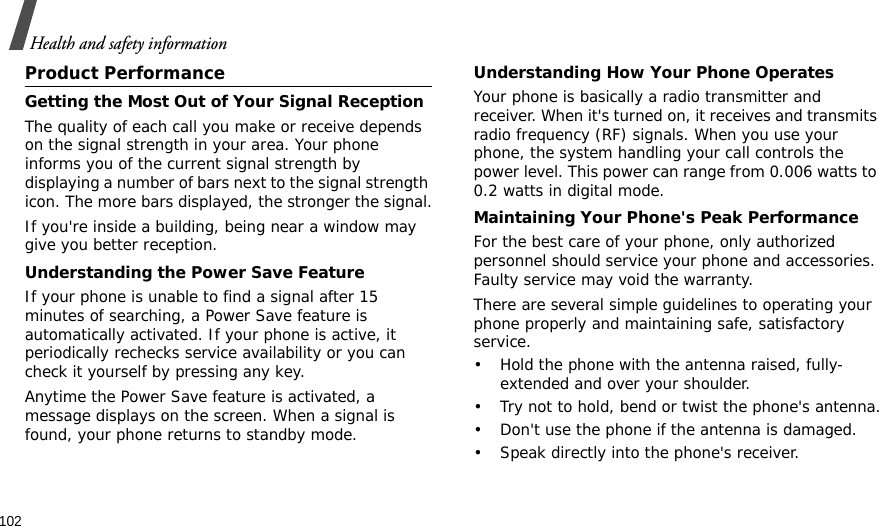 102Health and safety informationProduct PerformanceGetting the Most Out of Your Signal ReceptionThe quality of each call you make or receive depends on the signal strength in your area. Your phone informs you of the current signal strength by displaying a number of bars next to the signal strength icon. The more bars displayed, the stronger the signal.If you&apos;re inside a building, being near a window may give you better reception.Understanding the Power Save FeatureIf your phone is unable to find a signal after 15 minutes of searching, a Power Save feature is automatically activated. If your phone is active, it periodically rechecks service availability or you can check it yourself by pressing any key.Anytime the Power Save feature is activated, a message displays on the screen. When a signal is found, your phone returns to standby mode.Understanding How Your Phone OperatesYour phone is basically a radio transmitter and receiver. When it&apos;s turned on, it receives and transmits radio frequency (RF) signals. When you use your phone, the system handling your call controls the power level. This power can range from 0.006 watts to 0.2 watts in digital mode.Maintaining Your Phone&apos;s Peak PerformanceFor the best care of your phone, only authorized personnel should service your phone and accessories. Faulty service may void the warranty.There are several simple guidelines to operating your phone properly and maintaining safe, satisfactory service.• Hold the phone with the antenna raised, fully-extended and over your shoulder.• Try not to hold, bend or twist the phone&apos;s antenna.• Don&apos;t use the phone if the antenna is damaged.• Speak directly into the phone&apos;s receiver.