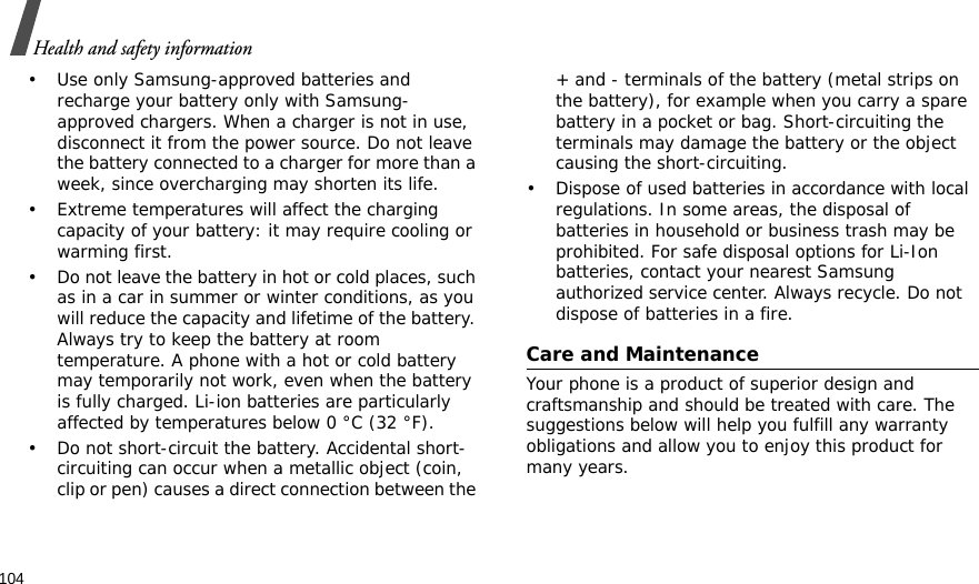 104Health and safety information• Use only Samsung-approved batteries and recharge your battery only with Samsung-approved chargers. When a charger is not in use, disconnect it from the power source. Do not leave the battery connected to a charger for more than a week, since overcharging may shorten its life.• Extreme temperatures will affect the charging capacity of your battery: it may require cooling or warming first.• Do not leave the battery in hot or cold places, such as in a car in summer or winter conditions, as you will reduce the capacity and lifetime of the battery. Always try to keep the battery at room temperature. A phone with a hot or cold battery may temporarily not work, even when the battery is fully charged. Li-ion batteries are particularly affected by temperatures below 0 °C (32 °F).• Do not short-circuit the battery. Accidental short- circuiting can occur when a metallic object (coin, clip or pen) causes a direct connection between the + and - terminals of the battery (metal strips on the battery), for example when you carry a spare battery in a pocket or bag. Short-circuiting the terminals may damage the battery or the object causing the short-circuiting.• Dispose of used batteries in accordance with local regulations. In some areas, the disposal of batteries in household or business trash may be prohibited. For safe disposal options for Li-Ion batteries, contact your nearest Samsung authorized service center. Always recycle. Do not dispose of batteries in a fire.Care and MaintenanceYour phone is a product of superior design and craftsmanship and should be treated with care. The suggestions below will help you fulfill any warranty obligations and allow you to enjoy this product for many years.