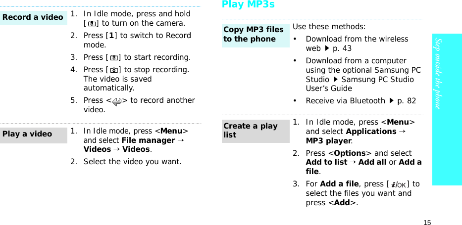 15Step outside the phonePlay MP3s1. In Idle mode, press and hold [ ] to turn on the camera.2. Press [1] to switch to Record mode.3. Press [ ] to start recording.4. Press [ ] to stop recording. The video is saved automatically.5. Press &lt; &gt; to record another video.1.In Idle mode, press &lt;Menu&gt; and select File manager → Videos → Videos.2. Select the video you want.Record a videoPlay a videoUse these methods:• Download from the wireless webp. 43• Download from a computer using the optional Samsung PC StudioSamsung PC Studio User’s Guide• Receive via Bluetoothp. 821. In Idle mode, press &lt;Menu&gt; and select Applications → MP3 player.2. Press &lt;Options&gt; and select Add to list → Add all or Add a file.3. For Add a file, press [ ] to select the files you want and press &lt;Add&gt;.Copy MP3 files to the phoneCreate a play list