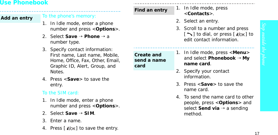 17Step outside the phoneUse PhonebookTo the phone’s memory:1. In Idle mode, enter a phone number and press &lt;Options&gt;.2. Select Save → Phone → a number type.3. Specify contact information: First name, Last name, Mobile, Home, Office, Fax, Other, Email, Graphic ID, Alert, Group, and Notes.4. Press &lt;Save&gt; to save the entry.To the SIM card:1. In Idle mode, enter a phone number and press &lt;Options&gt;.2. Select Save → SIM.3. Enter a name.4. Press [ ] to save the entry.Add an entry1. In Idle mode, press &lt;Contacts&gt;.2. Select an entry.3. Scroll to a number and press [] to dial, or press [ ] to edit contact information.1. In Idle mode, press &lt;Menu&gt; and select Phonebook → My name card.2. Specify your contact information.3. Press &lt;Save&gt; to save the name card.4. To send the name card to other people, press &lt;Options&gt; and select Send via → a sending method.Find an entryCreate and send a name card
