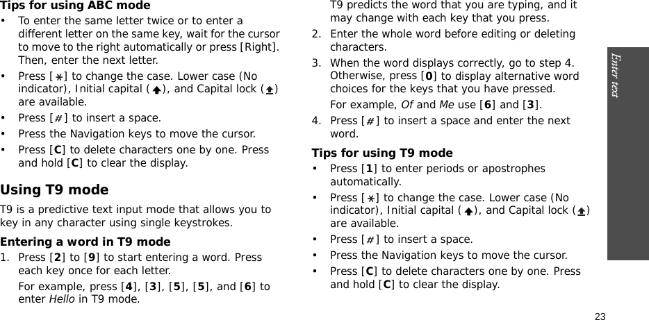 Enter text    23Tips for using ABC mode• To enter the same letter twice or to enter a different letter on the same key, wait for the cursor to move to the right automatically or press [Right]. Then, enter the next letter.• Press [ ] to change the case. Lower case (No indicator), Initial capital ( ), and Capital lock ( ) are available.• Press [ ] to insert a space.• Press the Navigation keys to move the cursor. •Press [C] to delete characters one by one. Press and hold [C] to clear the display.Using T9 modeT9 is a predictive text input mode that allows you to key in any character using single keystrokes.Entering a word in T9 mode1. Press [2] to [9] to start entering a word. Press each key once for each letter. For example, press [4], [3], [5], [5], and [6] to enter Hello in T9 mode. T9 predicts the word that you are typing, and it may change with each key that you press.2. Enter the whole word before editing or deleting characters.3. When the word displays correctly, go to step 4. Otherwise, press [0] to display alternative word choices for the keys that you have pressed. For example, Of and Me use [6] and [3].4. Press [ ] to insert a space and enter the next word.Tips for using T9 mode• Press [1] to enter periods or apostrophes automatically.• Press [ ] to change the case. Lower case (No indicator), Initial capital ( ), and Capital lock ( ) are available.• Press [ ] to insert a space.• Press the Navigation keys to move the cursor. • Press [C] to delete characters one by one. Press and hold [C] to clear the display.