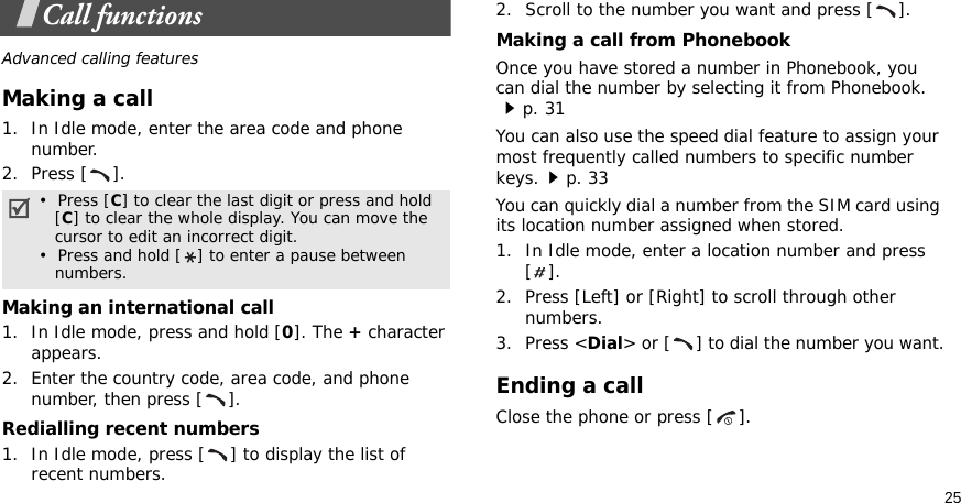 25Call functionsAdvanced calling featuresMaking a call1. In Idle mode, enter the area code and phone number.2. Press [ ].Making an international call1. In Idle mode, press and hold [0]. The + character appears.2. Enter the country code, area code, and phone number, then press [ ].Redialling recent numbers1. In Idle mode, press [ ] to display the list of recent numbers.2. Scroll to the number you want and press [ ].Making a call from PhonebookOnce you have stored a number in Phonebook, you can dial the number by selecting it from Phonebook.p. 31You can also use the speed dial feature to assign your most frequently called numbers to specific number keys.p. 33You can quickly dial a number from the SIM card using its location number assigned when stored.1. In Idle mode, enter a location number and press [].2. Press [Left] or [Right] to scroll through other numbers.3. Press &lt;Dial&gt; or [ ] to dial the number you want.Ending a callClose the phone or press [ ].•  Press [C] to clear the last digit or press and hold   [C] to clear the whole display. You can move the   cursor to edit an incorrect digit.•  Press and hold [ ] to enter a pause between   numbers.