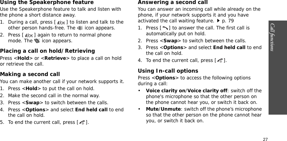 Call functions    27Using the Speakerphone featureUse the Speakerphone feature to talk and listen with the phone a short distance away.1. During a call, press [ ] to listen and talk to the other person hands-free. The  icon appears.2. Press [ ] again to return to normal phone mode. The   icon appears.Placing a call on hold/RetrievingPress &lt;Hold&gt; or &lt;Retrieve&gt; to place a call on hold or retrieve the call.Making a second callYou can make another call if your network supports it.1. Press &lt;Hold&gt; to put the call on hold.2. Make the second call in the normal way.3. Press &lt;Swap&gt; to switch between the calls.4. Press &lt;Options&gt; and select End held call to end the call on hold.5. To end the current call, press [ ].Answering a second callYou can answer an incoming call while already on the phone, if your network supports it and you have activated the call waiting feature.p. 791. Press [ ] to answer the call. The first call is automatically put on hold.2. Press &lt;Swap&gt; to switch between the calls.3. Press &lt;Options&gt; and select End held call to end the call on hold.4. To end the current call, press [ ].Using In-call optionsPress &lt;Options&gt; to access the following options during a call:•Voice clarity on/Voice clarity off: switch off the phone&apos;s microphone so that the other person on the phone cannot hear you, or switch it back on.•Mute/Unmute: switch off the phone’s microphone so that the other person on the phone cannot hear you, or switch it back on.