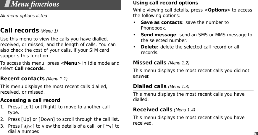 29Menu functionsAll menu options listedCall records (Menu 1)Use this menu to view the calls you have dialled, received, or missed, and the length of calls. You can also check the cost of your calls, if your SIM card supports this function.To access this menu, press &lt;Menu&gt; in Idle mode and select Call records.Recent contacts (Menu 1.1)This menu displays the most recent calls dialled, received, or missed. Accessing a call record1. Press [Left] or [Right] to move to another call type.2. Press [Up] or [Down] to scroll through the call list. 3. Press [ ] to view the details of a call, or [ ] to dial a number.Using call record optionsWhile viewing call details, press &lt;Options&gt; to access the following options:•Save as contacts: save the number to Phonebook.•Send message: send an SMS or MMS message to the selected number.•Delete: delete the selected call record or all records.Missed calls (Menu 1.2)This menu displays the most recent calls you did not answer.Dialled calls (Menu 1.3)This menu displays the most recent calls you have dialled.Received calls (Menu 1.4) This menu displays the most recent calls you have received. 