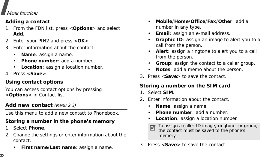 32Menu functionsAdding a contact1. From the FDN list, press &lt;Options&gt; and select Add.2. Enter your PIN2 and press &lt;OK&gt;.3. Enter information about the contact:•Name: assign a name.•Phone number: add a number.•Location: assign a location number.4. Press &lt;Save&gt;.Using contact optionsYou can access contact options by pressing &lt;Options&gt; in Contact list.Add new contact (Menu 2.3)Use this menu to add a new contact to Phonebook.Storing a number in the phone’s memory1. Select Phone.2. Change the settings or enter information about the contact.•First name/Last name: assign a name.•Mobile/Home/Office/Fax/Other: add a number in any type.•Email: assign an e-mail address.•Graphic ID: assign an image to alert you to a call from the person.•Alert: assign a ringtone to alert you to a call from the person.•Group: assign the contact to a caller group.•Notes: add a memo about the person.3. Press &lt;Save&gt; to save the contact.Storing a number on the SIM card1. Select SIM.2. Enter information about the contact.•Name: assign a name.•Phone number: add a number.•Location: assign a location number.3. Press &lt;Save&gt; to save the contact.To assign a caller ID image, ringtone, or group, the contact must be saved to the phone’s memory.