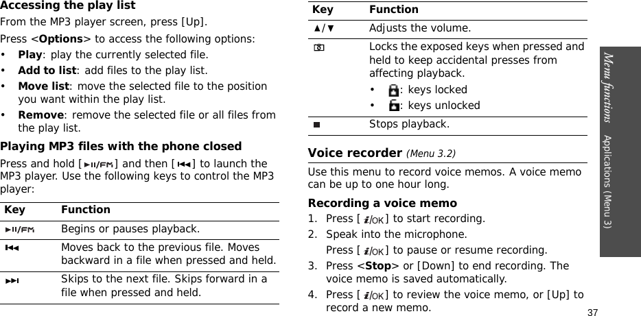 Menu functions    Applications (Menu 3)37Accessing the play listFrom the MP3 player screen, press [Up].Press &lt;Options&gt; to access the following options:•Play: play the currently selected file.•Add to list: add files to the play list.•Move list: move the selected file to the position you want within the play list.•Remove: remove the selected file or all files from the play list.Playing MP3 files with the phone closedPress and hold [ ] and then [ ] to launch the MP3 player. Use the following keys to control the MP3 player:Voice recorder (Menu 3.2)Use this menu to record voice memos. A voice memo can be up to one hour long.Recording a voice memo1. Press [ ] to start recording.2. Speak into the microphone. Press [ ] to pause or resume recording.3. Press &lt;Stop&gt; or [Down] to end recording. The voice memo is saved automatically.4. Press [ ] to review the voice memo, or [Up] to record a new memo.Key FunctionBegins or pauses playback.Moves back to the previous file. Moves backward in a file when pressed and held.Skips to the next file. Skips forward in a file when pressed and held./ Adjusts the volume.Locks the exposed keys when pressed and held to keep accidental presses from affecting playback. •: keys locked• : keys unlockedStops playback.Key Function