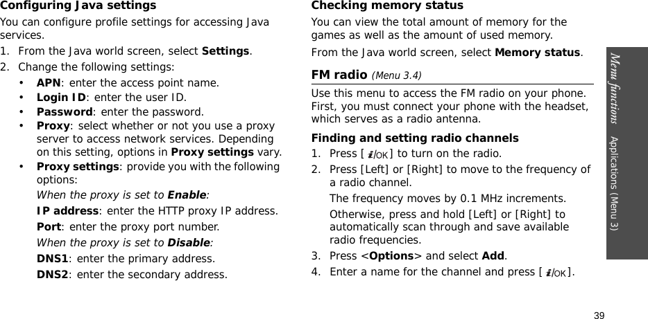 Menu functions    Applications (Menu 3)39Configuring Java settingsYou can configure profile settings for accessing Java services.1. From the Java world screen, select Settings.2. Change the following settings:•APN: enter the access point name.•Login ID: enter the user ID.•Password: enter the password.•Proxy: select whether or not you use a proxy server to access network services. Depending on this setting, options in Proxy settings vary.•Proxy settings: provide you with the following options:When the proxy is set to Enable:IP address: enter the HTTP proxy IP address.Port: enter the proxy port number.When the proxy is set to Disable:DNS1: enter the primary address.DNS2: enter the secondary address.Checking memory statusYou can view the total amount of memory for the games as well as the amount of used memory. From the Java world screen, select Memory status.FM radio (Menu 3.4)Use this menu to access the FM radio on your phone. First, you must connect your phone with the headset, which serves as a radio antenna.Finding and setting radio channels1. Press [ ] to turn on the radio.2. Press [Left] or [Right] to move to the frequency of a radio channel.The frequency moves by 0.1 MHz increments.Otherwise, press and hold [Left] or [Right] to automatically scan through and save available radio frequencies.3. Press &lt;Options&gt; and select Add.4. Enter a name for the channel and press [ ].