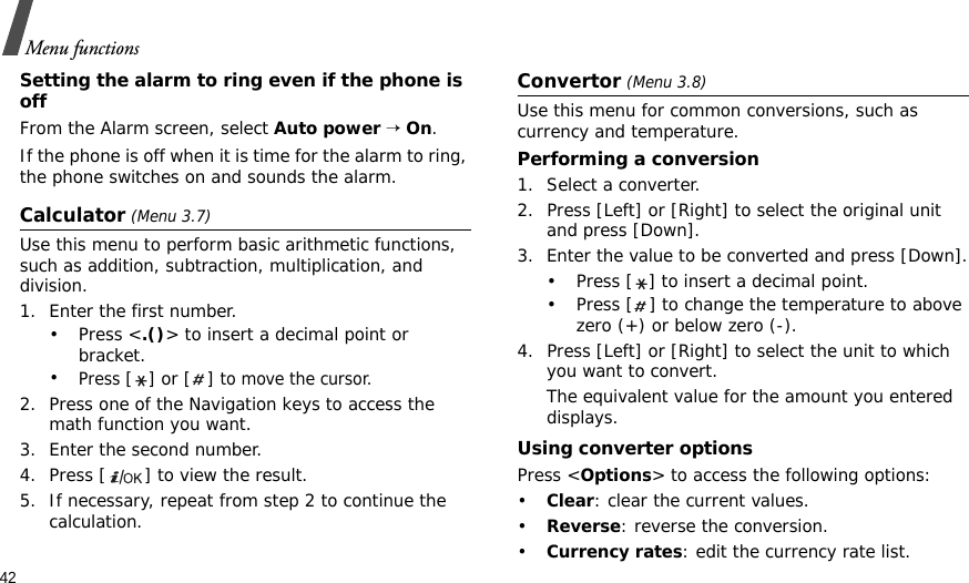 42Menu functionsSetting the alarm to ring even if the phone is offFrom the Alarm screen, select Auto power → On.If the phone is off when it is time for the alarm to ring, the phone switches on and sounds the alarm.Calculator (Menu 3.7) Use this menu to perform basic arithmetic functions, such as addition, subtraction, multiplication, and division.1. Enter the first number. •Press &lt;.()&gt; to insert a decimal point or bracket.•Press [] or [] to move the cursor.2. Press one of the Navigation keys to access the math function you want.3. Enter the second number.4. Press [ ] to view the result.5. If necessary, repeat from step 2 to continue the calculation.Convertor (Menu 3.8)Use this menu for common conversions, such as currency and temperature.Performing a conversion1. Select a converter.2. Press [Left] or [Right] to select the original unit and press [Down].3. Enter the value to be converted and press [Down].• Press [ ] to insert a decimal point.• Press [ ] to change the temperature to above zero (+) or below zero (-).4. Press [Left] or [Right] to select the unit to which you want to convert.The equivalent value for the amount you entered displays.Using converter optionsPress &lt;Options&gt; to access the following options:•Clear: clear the current values.•Reverse: reverse the conversion.•Currency rates: edit the currency rate list.