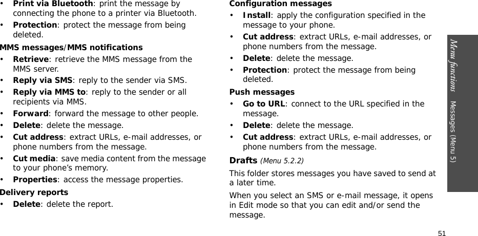Menu functions    Messages (Menu 5)51•Print via Bluetooth: print the message by connecting the phone to a printer via Bluetooth.•Protection: protect the message from being deleted.MMS messages/MMS notifications•Retrieve: retrieve the MMS message from the MMS server.•Reply via SMS: reply to the sender via SMS.•Reply via MMS to: reply to the sender or all recipients via MMS.•Forward: forward the message to other people. •Delete: delete the message.•Cut address: extract URLs, e-mail addresses, or phone numbers from the message.•Cut media: save media content from the message to your phone’s memory.•Properties: access the message properties.Delivery reports•Delete: delete the report.Configuration messages•Install: apply the configuration specified in the message to your phone.•Cut address: extract URLs, e-mail addresses, or phone numbers from the message.•Delete: delete the message.•Protection: protect the message from being deleted.Push messages•Go to URL: connect to the URL specified in the message.•Delete: delete the message.•Cut address: extract URLs, e-mail addresses, or phone numbers from the message.Drafts (Menu 5.2.2)This folder stores messages you have saved to send at a later time. When you select an SMS or e-mail message, it opens in Edit mode so that you can edit and/or send the message.