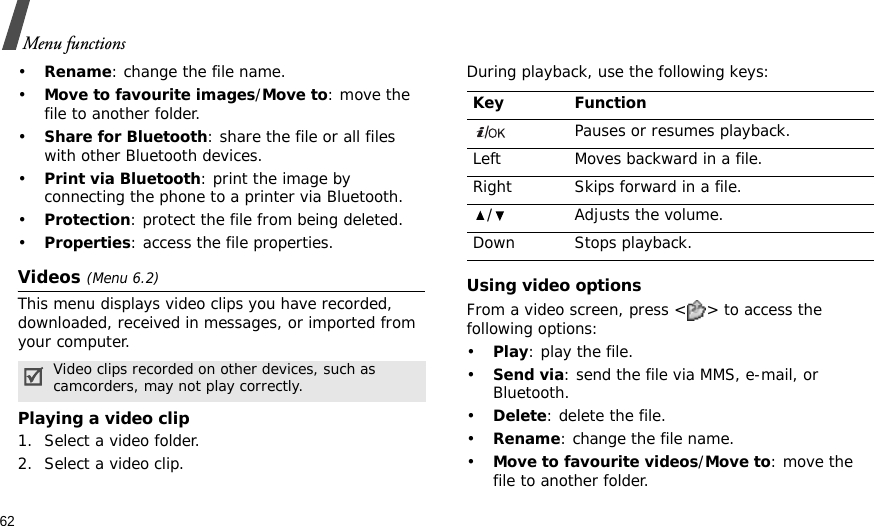62Menu functions•Rename: change the file name.•Move to favourite images/Move to: move the file to another folder.•Share for Bluetooth: share the file or all files with other Bluetooth devices.•Print via Bluetooth: print the image by connecting the phone to a printer via Bluetooth.•Protection: protect the file from being deleted.•Properties: access the file properties.Videos (Menu 6.2)This menu displays video clips you have recorded, downloaded, received in messages, or imported from your computer.Playing a video clip1. Select a video folder.2. Select a video clip.During playback, use the following keys:Using video optionsFrom a video screen, press &lt; &gt; to access the following options:•Play: play the file.•Send via: send the file via MMS, e-mail, or Bluetooth.•Delete: delete the file.•Rename: change the file name.•Move to favourite videos/Move to: move the file to another folder.Video clips recorded on other devices, such as camcorders, may not play correctly.Key FunctionPauses or resumes playback.Left Moves backward in a file.Right Skips forward in a file./ Adjusts the volume.Down Stops playback.