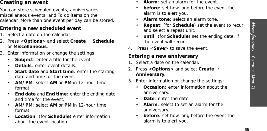 Menu functions    Calendar (Menu 7)65Creating an eventYou can store scheduled events, anniversaries, miscellaneous events, and To do items on the calendar. More than one event per day can be stored.Entering a new scheduled event1. Select a date on the calendar.2. Press &lt;Options&gt; and select Create → Schedule or Miscellaneous.3. Enter information or change the settings:•Subject: enter a title for the event.•Details: enter event details.•Start date and Start time: enter the starting date and time for the event. •AM/PM: select AM or PM in 12-hour time format.•End date and End time: enter the ending date and time for the event. •AM/PM: select AM or PM in 12-hour time format.•Location: (for Schedule) enter information about the event location. •Alarm: set an alarm for the event. •before: set how long before the event the alarm is to alert you.•Alarm tone: select an alarm tone.•Repeat: (for Schedule) set the event to recur and select a repeat unit. •until: (for Schedule) set the ending date, if the event will recur. 4.  Press &lt;Save&gt; to save the event.Entering a new anniversary1. Select a date on the calendar.2. Press &lt;Options&gt; and select Create → Anniversary.3. Enter information or change the settings:•Occasion: enter information about the anniversary.•Date: enter the date.•Alarm: select to set an alarm for the anniversary.•before: set how long before the event the alarm is to alert you. 
