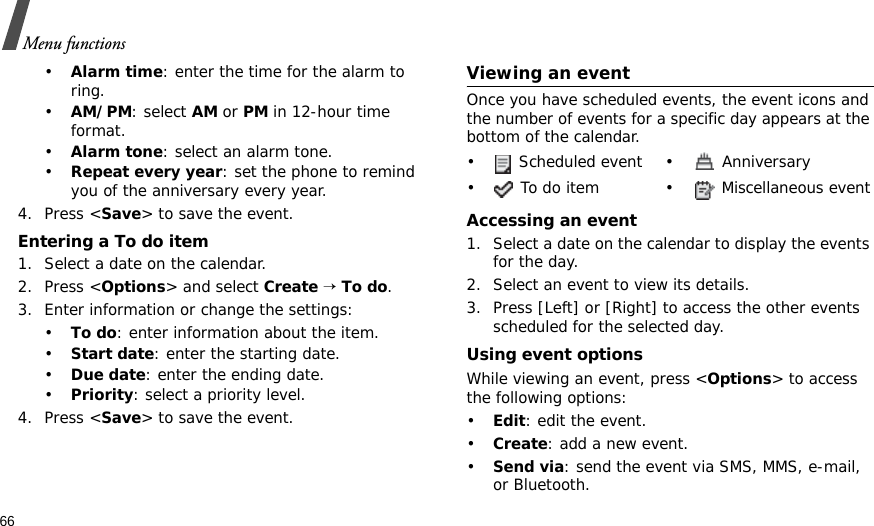 66Menu functions•Alarm time: enter the time for the alarm to ring. •AM/PM: select AM or PM in 12-hour time format.•Alarm tone: select an alarm tone.•Repeat every year: set the phone to remind you of the anniversary every year.4. Press &lt;Save&gt; to save the event.Entering a To do item1. Select a date on the calendar.2. Press &lt;Options&gt; and select Create → To do.3. Enter information or change the settings:•To do: enter information about the item.•Start date: enter the starting date.•Due date: enter the ending date.•Priority: select a priority level.4. Press &lt;Save&gt; to save the event.Viewing an eventOnce you have scheduled events, the event icons and the number of events for a specific day appears at the bottom of the calendar.Accessing an event1. Select a date on the calendar to display the events for the day. 2. Select an event to view its details.3. Press [Left] or [Right] to access the other events scheduled for the selected day.Using event optionsWhile viewing an event, press &lt;Options&gt; to access the following options:•Edit: edit the event.•Create: add a new event.•Send via: send the event via SMS, MMS, e-mail, or Bluetooth.•  Scheduled event •  Anniversary•  To do item •  Miscellaneous event