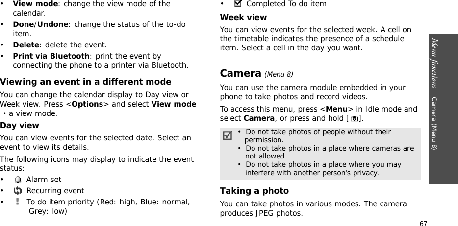 Menu functions    Camera (Menu 8)67•View mode: change the view mode of the calendar.•Done/Undone: change the status of the to-do item.•Delete: delete the event.•Print via Bluetooth: print the event by connecting the phone to a printer via Bluetooth.Viewing an event in a different modeYou can change the calendar display to Day view or Week view. Press &lt;Options&gt; and select View mode → a view mode.Day viewYou can view events for the selected date. Select an event to view its details.The following icons may display to indicate the event status:• Alarm set • Recurring event•  To do item priority (Red: high, Blue: normal, Grey: low)• Completed To do itemWeek viewYou can view events for the selected week. A cell on the timetable indicates the presence of a schedule item. Select a cell in the day you want.Camera (Menu 8)You can use the camera module embedded in your phone to take photos and record videos.To access this menu, press &lt;Menu&gt; in Idle mode and select Camera, or press and hold []. Taking a photoYou can take photos in various modes. The camera produces JPEG photos. •  Do not take photos of people without their   permission.•  Do not take photos in a place where cameras are    not allowed.•  Do not take photos in a place where you may    interfere with another person’s privacy.