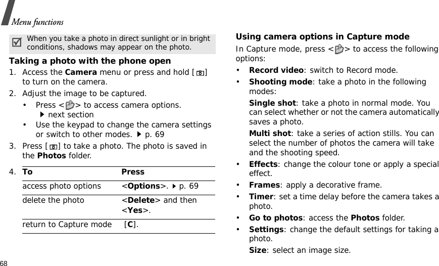 68Menu functionsTaking a photo with the phone open1. Access the Camera menu or press and hold [] to turn on the camera.2. Adjust the image to be captured.• Press &lt; &gt; to access camera options.next section• Use the keypad to change the camera settings or switch to other modes.p. 693. Press [] to take a photo. The photo is saved in the Photos folder.Using camera options in Capture modeIn Capture mode, press &lt; &gt; to access the following options:•Record video: switch to Record mode.•Shooting mode: take a photo in the following modes:Single shot: take a photo in normal mode. You can select whether or not the camera automatically saves a photo.Multi shot: take a series of action stills. You can select the number of photos the camera will take and the shooting speed.•Effects: change the colour tone or apply a special effect.•Frames: apply a decorative frame.•Timer: set a time delay before the camera takes a photo.•Go to photos: access the Photos folder.•Settings: change the default settings for taking a photo.Size: select an image size. When you take a photo in direct sunlight or in bright conditions, shadows may appear on the photo.4.To Pressaccess photo options &lt;Options&gt;.p. 69delete the photo &lt;Delete&gt; and then &lt;Yes&gt;.return to Capture mode  [C].