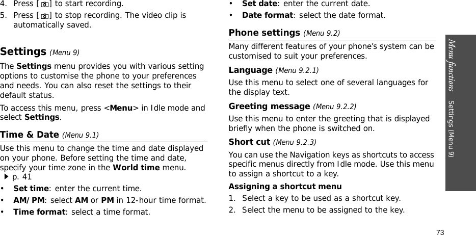 Menu functions    Settings (Menu 9)734. Press [] to start recording.5. Press [] to stop recording. The video clip is automatically saved.Settings (Menu 9)The Settings menu provides you with various setting options to customise the phone to your preferences and needs. You can also reset the settings to their default status.To access this menu, press &lt;Menu&gt; in Idle mode and select Settings.Time &amp; Date (Menu 9.1)Use this menu to change the time and date displayed on your phone. Before setting the time and date, specify your time zone in the World time menu. p. 41•Set time: enter the current time. •AM/PM: select AM or PM in 12-hour time format.•Time format: select a time format.•Set date: enter the current date.•Date format: select the date format.Phone settings (Menu 9.2)Many different features of your phone’s system can be customised to suit your preferences.Language (Menu 9.2.1)Use this menu to select one of several languages for the display text.Greeting message (Menu 9.2.2)Use this menu to enter the greeting that is displayed briefly when the phone is switched on.Short cut (Menu 9.2.3)You can use the Navigation keys as shortcuts to access specific menus directly from Idle mode. Use this menu to assign a shortcut to a key.Assigning a shortcut menu1. Select a key to be used as a shortcut key.2. Select the menu to be assigned to the key.
