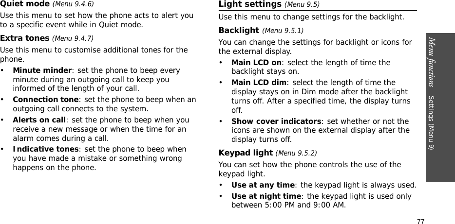 Menu functions    Settings (Menu 9)77Quiet mode (Menu 9.4.6)Use this menu to set how the phone acts to alert you to a specific event while in Quiet mode. Extra tones (Menu 9.4.7)Use this menu to customise additional tones for the phone. •Minute minder: set the phone to beep every minute during an outgoing call to keep you informed of the length of your call.•Connection tone: set the phone to beep when an outgoing call connects to the system.•Alerts on call: set the phone to beep when you receive a new message or when the time for an alarm comes during a call.•Indicative tones: set the phone to beep when you have made a mistake or something wrong happens on the phone.Light settings (Menu 9.5)Use this menu to change settings for the backlight.Backlight(Menu 9.5.1)You can change the settings for backlight or icons for the external display.•Main LCD on: select the length of time the backlight stays on.•Main LCD dim: select the length of time the display stays on in Dim mode after the backlight turns off. After a specified time, the display turns off.•Show cover indicators: set whether or not the icons are shown on the external display after the display turns off.Keypad light (Menu 9.5.2)You can set how the phone controls the use of the keypad light.•Use at any time: the keypad light is always used.•Use at night time: the keypad light is used only between 5:00 PM and 9:00 AM.