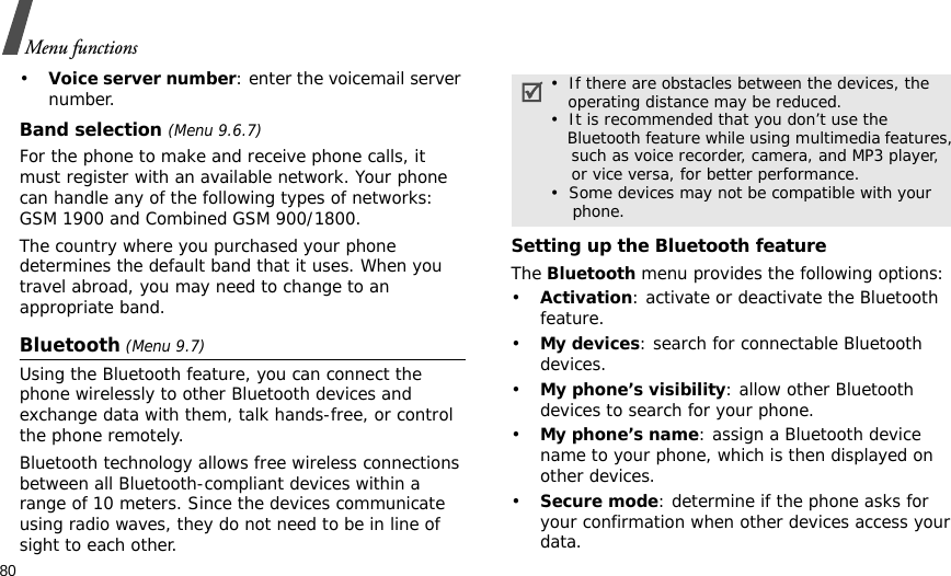 80Menu functions•Voice server number: enter the voicemail server number.Band selection (Menu 9.6.7)For the phone to make and receive phone calls, it must register with an available network. Your phone can handle any of the following types of networks: GSM 1900 and Combined GSM 900/1800.The country where you purchased your phone determines the default band that it uses. When you travel abroad, you may need to change to an appropriate band. Bluetooth (Menu 9.7) Using the Bluetooth feature, you can connect the phone wirelessly to other Bluetooth devices and exchange data with them, talk hands-free, or control the phone remotely.Bluetooth technology allows free wireless connections between all Bluetooth-compliant devices within a range of 10 meters. Since the devices communicate using radio waves, they do not need to be in line of sight to each other.Setting up the Bluetooth featureThe Bluetooth menu provides the following options:•Activation: activate or deactivate the Bluetooth feature.•My devices: search for connectable Bluetooth devices. •My phone’s visibility: allow other Bluetooth devices to search for your phone.•My phone’s name: assign a Bluetooth device name to your phone, which is then displayed on other devices.•Secure mode: determine if the phone asks for your confirmation when other devices access your data.•  If there are obstacles between the devices, the    operating distance may be reduced.•  It is recommended that you don’t use the    Bluetooth feature while using multimedia features,    such as voice recorder, camera, and MP3 player,    or vice versa, for better performance.•  Some devices may not be compatible with your      phone.