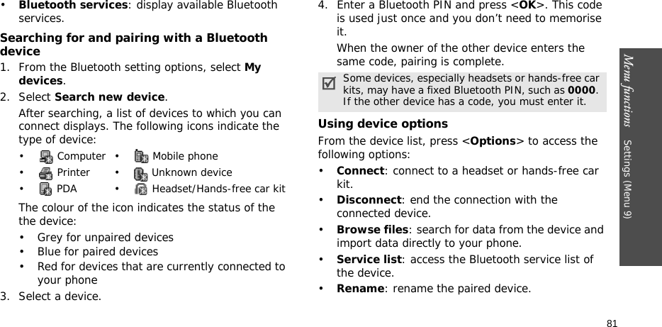 Menu functions    Settings (Menu 9)81•Bluetooth services: display available Bluetooth services. Searching for and pairing with a Bluetooth device1. From the Bluetooth setting options, select My devices.2. Select Search new device.After searching, a list of devices to which you can connect displays. The following icons indicate the type of device:The colour of the icon indicates the status of the the device:• Grey for unpaired devices• Blue for paired devices• Red for devices that are currently connected to your phone3. Select a device.4. Enter a Bluetooth PIN and press &lt;OK&gt;. This code is used just once and you don’t need to memorise it.When the owner of the other device enters the same code, pairing is complete.Using device optionsFrom the device list, press &lt;Options&gt; to access the following options: •Connect: connect to a headset or hands-free car kit.•Disconnect: end the connection with the connected device.•Browse files: search for data from the device and import data directly to your phone.•Service list: access the Bluetooth service list of the device.•Rename: rename the paired device.• Computer• Mobile phone•  Printer •  Unknown device•  PDA •  Headset/Hands-free car kitSome devices, especially headsets or hands-free car kits, may have a fixed Bluetooth PIN, such as 0000. If the other device has a code, you must enter it.