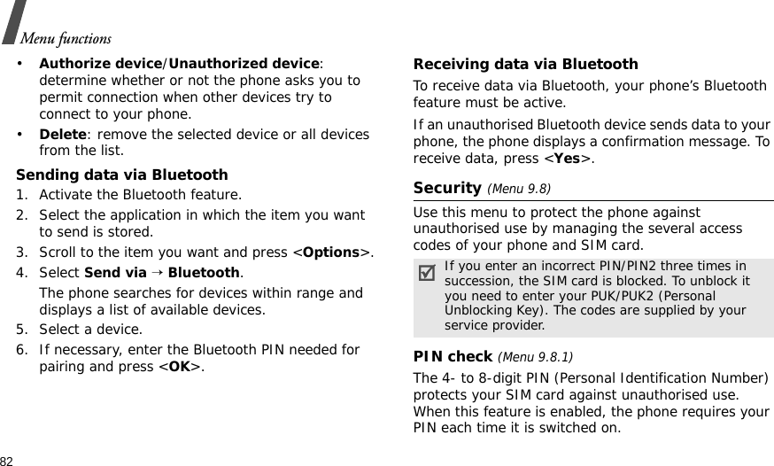 82Menu functions•Authorize device/Unauthorized device: determine whether or not the phone asks you to permit connection when other devices try to connect to your phone.•Delete: remove the selected device or all devices from the list.Sending data via Bluetooth1. Activate the Bluetooth feature.2. Select the application in which the item you want to send is stored. 3. Scroll to the item you want and press &lt;Options&gt;.4. Select Send via → Bluetooth.The phone searches for devices within range and displays a list of available devices.5. Select a device.6. If necessary, enter the Bluetooth PIN needed for pairing and press &lt;OK&gt;.Receiving data via BluetoothTo receive data via Bluetooth, your phone’s Bluetooth feature must be active.If an unauthorised Bluetooth device sends data to your phone, the phone displays a confirmation message. To receive data, press &lt;Yes&gt;.Security (Menu 9.8)Use this menu to protect the phone against unauthorised use by managing the several access codes of your phone and SIM card.PIN check (Menu 9.8.1)The 4- to 8-digit PIN (Personal Identification Number) protects your SIM card against unauthorised use. When this feature is enabled, the phone requires your PIN each time it is switched on.If you enter an incorrect PIN/PIN2 three times in succession, the SIM card is blocked. To unblock it you need to enter your PUK/PUK2 (Personal Unblocking Key). The codes are supplied by your service provider.