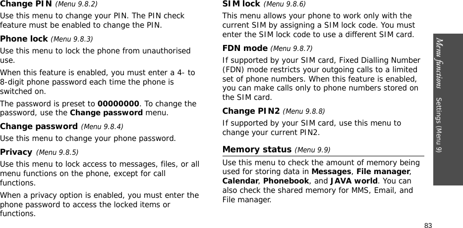 Menu functions    Settings (Menu 9)83Change PIN(Menu 9.8.2)Use this menu to change your PIN. The PIN check feature must be enabled to change the PIN.Phone lock (Menu 9.8.3)Use this menu to lock the phone from unauthorised use. When this feature is enabled, you must enter a 4- to 8-digit phone password each time the phone is switched on.The password is preset to 00000000. To change the password, use the Change password menu.Change password(Menu 9.8.4)Use this menu to change your phone password. Privacy(Menu 9.8.5)Use this menu to lock access to messages, files, or all menu functions on the phone, except for call functions. When a privacy option is enabled, you must enter the phone password to access the locked items or functions. SIM lock(Menu 9.8.6)This menu allows your phone to work only with the current SIM by assigning a SIM lock code. You must enter the SIM lock code to use a different SIM card.FDN mode (Menu 9.8.7) If supported by your SIM card, Fixed Dialling Number (FDN) mode restricts your outgoing calls to a limited set of phone numbers. When this feature is enabled, you can make calls only to phone numbers stored on the SIM card.Change PIN2 (Menu 9.8.8)If supported by your SIM card, use this menu to change your current PIN2. Memory status (Menu 9.9)Use this menu to check the amount of memory being used for storing data in Messages, File manager, Calendar, Phonebook, and JAVA world. You can also check the shared memory for MMS, Email, and File manager.