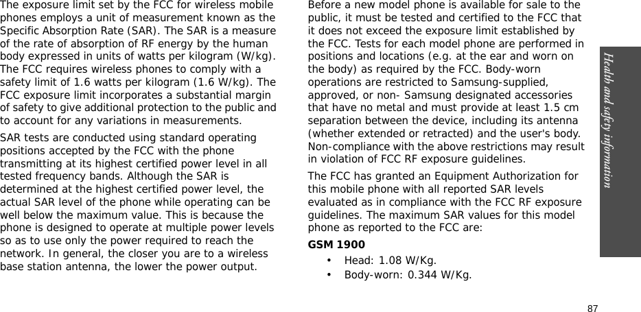 87Health and safety informationThe exposure limit set by the FCC for wireless mobile phones employs a unit of measurement known as the Specific Absorption Rate (SAR). The SAR is a measure of the rate of absorption of RF energy by the human body expressed in units of watts per kilogram (W/kg). The FCC requires wireless phones to comply with a safety limit of 1.6 watts per kilogram (1.6 W/kg). The FCC exposure limit incorporates a substantial margin of safety to give additional protection to the public and to account for any variations in measurements.SAR tests are conducted using standard operating positions accepted by the FCC with the phone transmitting at its highest certified power level in all tested frequency bands. Although the SAR is determined at the highest certified power level, the actual SAR level of the phone while operating can be well below the maximum value. This is because the phone is designed to operate at multiple power levels so as to use only the power required to reach the network. In general, the closer you are to a wireless base station antenna, the lower the power output.Before a new model phone is available for sale to the public, it must be tested and certified to the FCC that it does not exceed the exposure limit established by the FCC. Tests for each model phone are performed in positions and locations (e.g. at the ear and worn on the body) as required by the FCC. Body-worn operations are restricted to Samsung-supplied, approved, or non- Samsung designated accessories that have no metal and must provide at least 1.5 cm separation between the device, including its antenna (whether extended or retracted) and the user&apos;s body. Non-compliance with the above restrictions may result in violation of FCC RF exposure guidelines.The FCC has granted an Equipment Authorization for this mobile phone with all reported SAR levels evaluated as in compliance with the FCC RF exposure guidelines. The maximum SAR values for this model phone as reported to the FCC are:GSM 1900•Head: 1.08 W/Kg.• Body-worn: 0.344 W/Kg.