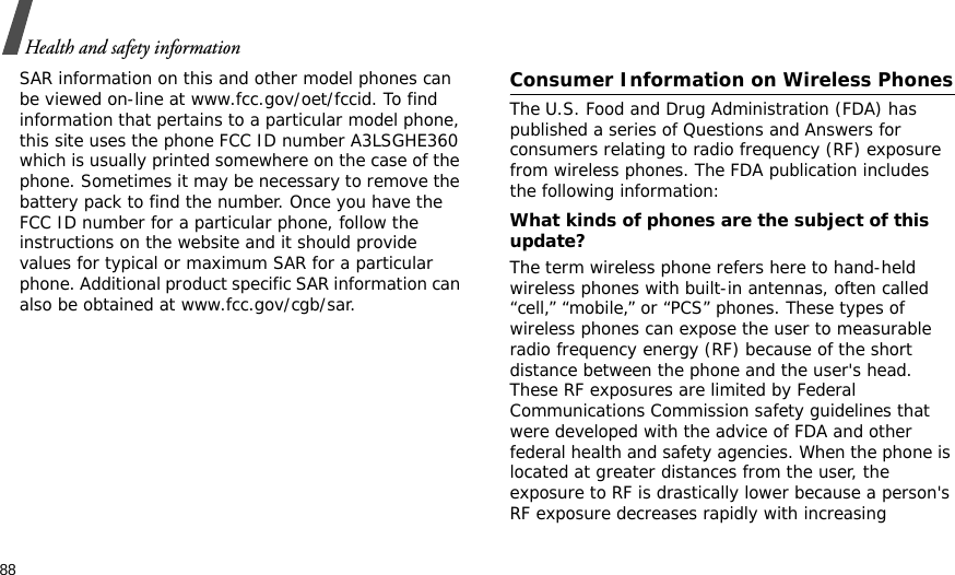 88Health and safety informationSAR information on this and other model phones can be viewed on-line at www.fcc.gov/oet/fccid. To find information that pertains to a particular model phone, this site uses the phone FCC ID number A3LSGHE360 which is usually printed somewhere on the case of the phone. Sometimes it may be necessary to remove the battery pack to find the number. Once you have the FCC ID number for a particular phone, follow the instructions on the website and it should provide values for typical or maximum SAR for a particular phone. Additional product specific SAR information can also be obtained at www.fcc.gov/cgb/sar.Consumer Information on Wireless PhonesThe U.S. Food and Drug Administration (FDA) has published a series of Questions and Answers for consumers relating to radio frequency (RF) exposure from wireless phones. The FDA publication includes the following information:What kinds of phones are the subject of this update?The term wireless phone refers here to hand-held wireless phones with built-in antennas, often called “cell,” “mobile,” or “PCS” phones. These types of wireless phones can expose the user to measurable radio frequency energy (RF) because of the short distance between the phone and the user&apos;s head. These RF exposures are limited by Federal Communications Commission safety guidelines that were developed with the advice of FDA and other federal health and safety agencies. When the phone is located at greater distances from the user, the exposure to RF is drastically lower because a person&apos;s RF exposure decreases rapidly with increasing 
