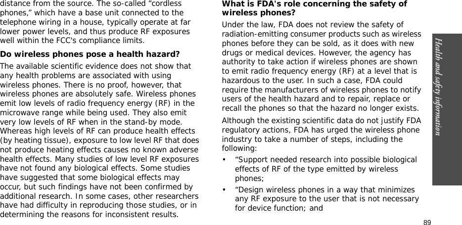 89Health and safety informationdistance from the source. The so-called “cordless phones,” which have a base unit connected to the telephone wiring in a house, typically operate at far lower power levels, and thus produce RF exposures well within the FCC&apos;s compliance limits.Do wireless phones pose a health hazard?The available scientific evidence does not show that any health problems are associated with using wireless phones. There is no proof, however, that wireless phones are absolutely safe. Wireless phones emit low levels of radio frequency energy (RF) in the microwave range while being used. They also emit very low levels of RF when in the stand-by mode. Whereas high levels of RF can produce health effects (by heating tissue), exposure to low level RF that does not produce heating effects causes no known adverse health effects. Many studies of low level RF exposures have not found any biological effects. Some studies have suggested that some biological effects may occur, but such findings have not been confirmed by additional research. In some cases, other researchers have had difficulty in reproducing those studies, or in determining the reasons for inconsistent results.What is FDA&apos;s role concerning the safety of wireless phones?Under the law, FDA does not review the safety of radiation-emitting consumer products such as wireless phones before they can be sold, as it does with new drugs or medical devices. However, the agency has authority to take action if wireless phones are shown to emit radio frequency energy (RF) at a level that is hazardous to the user. In such a case, FDA could require the manufacturers of wireless phones to notify users of the health hazard and to repair, replace or recall the phones so that the hazard no longer exists.Although the existing scientific data do not justify FDA regulatory actions, FDA has urged the wireless phone industry to take a number of steps, including the following:• “Support needed research into possible biological effects of RF of the type emitted by wireless phones;• “Design wireless phones in a way that minimizes any RF exposure to the user that is not necessary for device function; and