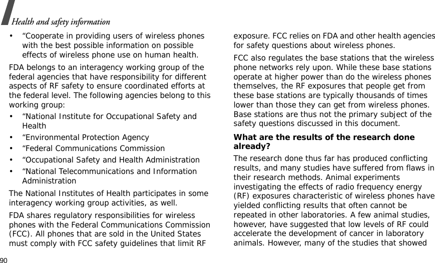 90Health and safety information• “Cooperate in providing users of wireless phones with the best possible information on possible effects of wireless phone use on human health.FDA belongs to an interagency working group of the federal agencies that have responsibility for different aspects of RF safety to ensure coordinated efforts at the federal level. The following agencies belong to this working group:• “National Institute for Occupational Safety and Health• “Environmental Protection Agency• “Federal Communications Commission• “Occupational Safety and Health Administration• “National Telecommunications and Information AdministrationThe National Institutes of Health participates in some interagency working group activities, as well.FDA shares regulatory responsibilities for wireless phones with the Federal Communications Commission (FCC). All phones that are sold in the United States must comply with FCC safety guidelines that limit RF exposure. FCC relies on FDA and other health agencies for safety questions about wireless phones.FCC also regulates the base stations that the wireless phone networks rely upon. While these base stations operate at higher power than do the wireless phones themselves, the RF exposures that people get from these base stations are typically thousands of times lower than those they can get from wireless phones. Base stations are thus not the primary subject of the safety questions discussed in this document.What are the results of the research done already?The research done thus far has produced conflicting results, and many studies have suffered from flaws in their research methods. Animal experiments investigating the effects of radio frequency energy (RF) exposures characteristic of wireless phones have yielded conflicting results that often cannot be repeated in other laboratories. A few animal studies, however, have suggested that low levels of RF could accelerate the development of cancer in laboratory animals. However, many of the studies that showed 