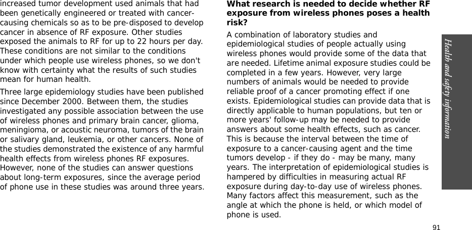 91Health and safety informationincreased tumor development used animals that had been genetically engineered or treated with cancer-causing chemicals so as to be pre-disposed to develop cancer in absence of RF exposure. Other studies exposed the animals to RF for up to 22 hours per day. These conditions are not similar to the conditions under which people use wireless phones, so we don&apos;t know with certainty what the results of such studies mean for human health.Three large epidemiology studies have been published since December 2000. Between them, the studies investigated any possible association between the use of wireless phones and primary brain cancer, glioma, meningioma, or acoustic neuroma, tumors of the brain or salivary gland, leukemia, or other cancers. None of the studies demonstrated the existence of any harmful health effects from wireless phones RF exposures. However, none of the studies can answer questions about long-term exposures, since the average period of phone use in these studies was around three years.What research is needed to decide whether RF exposure from wireless phones poses a health risk?A combination of laboratory studies and epidemiological studies of people actually using wireless phones would provide some of the data that are needed. Lifetime animal exposure studies could be completed in a few years. However, very large numbers of animals would be needed to provide reliable proof of a cancer promoting effect if one exists. Epidemiological studies can provide data that is directly applicable to human populations, but ten or more years&apos; follow-up may be needed to provide answers about some health effects, such as cancer. This is because the interval between the time of exposure to a cancer-causing agent and the time tumors develop - if they do - may be many, many years. The interpretation of epidemiological studies is hampered by difficulties in measuring actual RF exposure during day-to-day use of wireless phones. Many factors affect this measurement, such as the angle at which the phone is held, or which model of phone is used.