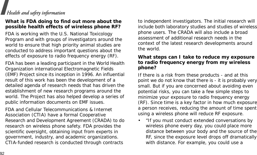 92Health and safety informationWhat is FDA doing to find out more about the possible health effects of wireless phone RF?FDA is working with the U.S. National Toxicology Program and with groups of investigators around the world to ensure that high priority animal studies are conducted to address important questions about the effects of exposure to radio frequency energy (RF).FDA has been a leading participant in the World Health Organization international Electromagnetic Fields (EMF) Project since its inception in 1996. An influential result of this work has been the development of a detailed agenda of research needs that has driven the establishment of new research programs around the world. The Project has also helped develop a series of public information documents on EMF issues.FDA and Cellular Telecommunications &amp; Internet Association (CTIA) have a formal Cooperative Research and Development Agreement (CRADA) to do research on wireless phone safety. FDA provides the scientific oversight, obtaining input from experts in government, industry, and academic organizations. CTIA-funded research is conducted through contracts to independent investigators. The initial research will include both laboratory studies and studies of wireless phone users. The CRADA will also include a broad assessment of additional research needs in the context of the latest research developments around the world.What steps can I take to reduce my exposure to radio frequency energy from my wireless phone?If there is a risk from these products - and at this point we do not know that there is - it is probably very small. But if you are concerned about avoiding even potential risks, you can take a few simple steps to minimize your exposure to radio frequency energy (RF). Since time is a key factor in how much exposure a person receives, reducing the amount of time spent using a wireless phone will reduce RF exposure.• “If you must conduct extended conversations by wireless phone every day, you could place more distance between your body and the source of the RF, since the exposure level drops off dramatically with distance. For example, you could use a 