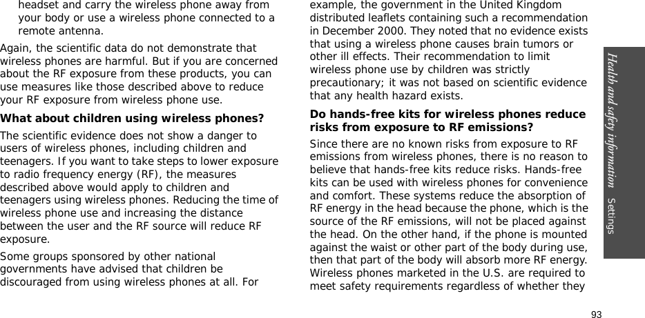 Health and safety information    Settings 93headset and carry the wireless phone away from your body or use a wireless phone connected to a remote antenna.Again, the scientific data do not demonstrate that wireless phones are harmful. But if you are concerned about the RF exposure from these products, you can use measures like those described above to reduce your RF exposure from wireless phone use.What about children using wireless phones?The scientific evidence does not show a danger to users of wireless phones, including children and teenagers. If you want to take steps to lower exposure to radio frequency energy (RF), the measures described above would apply to children and teenagers using wireless phones. Reducing the time of wireless phone use and increasing the distance between the user and the RF source will reduce RF exposure.Some groups sponsored by other national governments have advised that children be discouraged from using wireless phones at all. For example, the government in the United Kingdom distributed leaflets containing such a recommendation in December 2000. They noted that no evidence exists that using a wireless phone causes brain tumors or other ill effects. Their recommendation to limit wireless phone use by children was strictly precautionary; it was not based on scientific evidence that any health hazard exists. Do hands-free kits for wireless phones reduce risks from exposure to RF emissions?Since there are no known risks from exposure to RF emissions from wireless phones, there is no reason to believe that hands-free kits reduce risks. Hands-free kits can be used with wireless phones for convenience and comfort. These systems reduce the absorption of RF energy in the head because the phone, which is the source of the RF emissions, will not be placed against the head. On the other hand, if the phone is mounted against the waist or other part of the body during use, then that part of the body will absorb more RF energy. Wireless phones marketed in the U.S. are required to meet safety requirements regardless of whether they 