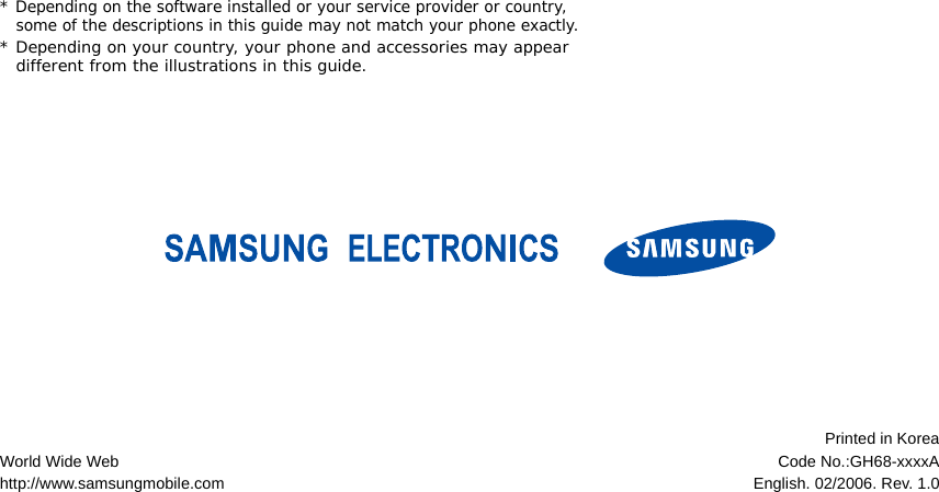* Depending on the software installed or your service provider or country, some of the descriptions in this guide may not match your phone exactly.* Depending on your country, your phone and accessories may appear different from the illustrations in this guide.World Wide Webhttp://www.samsungmobile.comPrinted in KoreaCode No.:GH68-xxxxAEnglish. 02/2006. Rev. 1.0