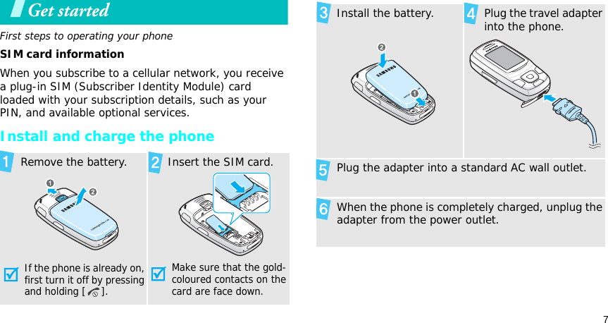 7Get startedFirst steps to operating your phoneSIM card informationWhen you subscribe to a cellular network, you receive a plug-in SIM (Subscriber Identity Module) card loaded with your subscription details, such as your PIN, and available optional services.Install and charge the phone Remove the battery.If the phone is already on, first turn it off by pressing and holding [ ]. Insert the SIM card.Make sure that the gold-coloured contacts on the card are face down. Install the battery. Plug the travel adapter into the phone. Plug the adapter into a standard AC wall outlet. When the phone is completely charged, unplug the adapter from the power outlet.