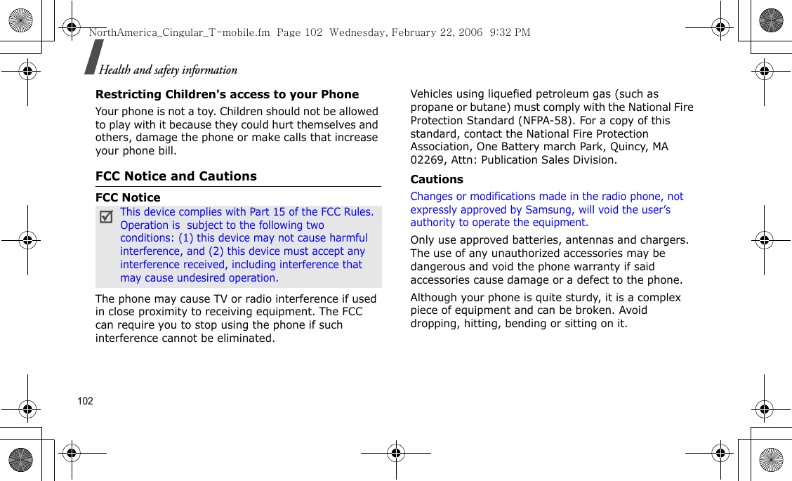 102Health and safety informationRestricting Children&apos;s access to your PhoneYour phone is not a toy. Children should not be allowed to play with it because they could hurt themselves and others, damage the phone or make calls that increase your phone bill.FCC Notice and CautionsFCC NoticeThe phone may cause TV or radio interference if used in close proximity to receiving equipment. The FCC can require you to stop using the phone if such interference cannot be eliminated.Vehicles using liquefied petroleum gas (such as propane or butane) must comply with the National Fire Protection Standard (NFPA-58). For a copy of this standard, contact the National Fire Protection Association, One Battery march Park, Quincy, MA 02269, Attn: Publication Sales Division.CautionsChanges or modifications made in the radio phone, not expressly approved by Samsung, will void the user’s authority to operate the equipment.Only use approved batteries, antennas and chargers. The use of any unauthorized accessories may be dangerous and void the phone warranty if said accessories cause damage or a defect to the phone.Although your phone is quite sturdy, it is a complex piece of equipment and can be broken. Avoid dropping, hitting, bending or sitting on it.This device complies with Part 15 of the FCC Rules. Operation is  subject to the following two conditions: (1) this device may not cause harmful interference, and (2) this device must accept any interference received, including interference that may cause undesired operation.NorthAmerica_Cingular_T-mobile.fm  Page 102  Wednesday, February 22, 2006  9:32 PM