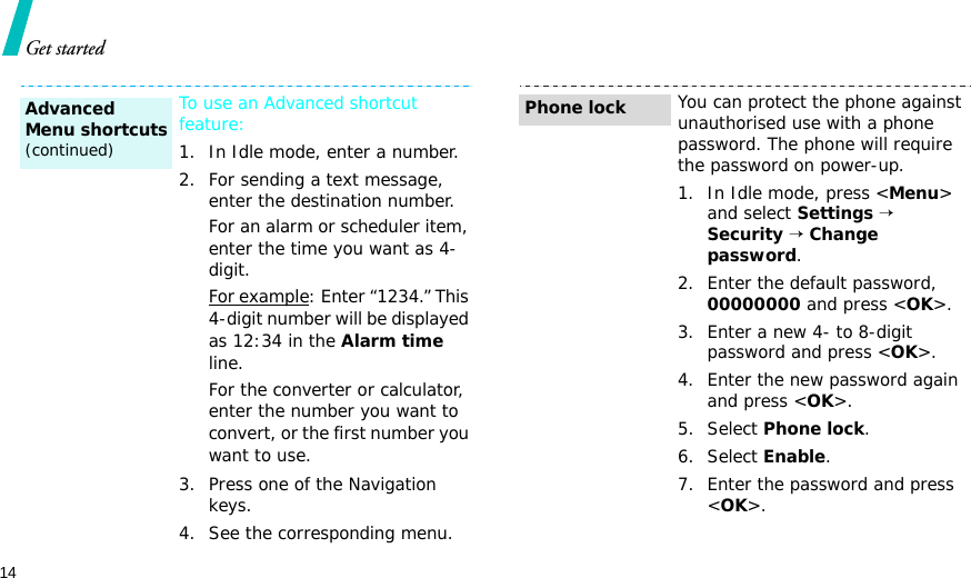 14Get startedTo use an Advanced shortcut feature:1. In Idle mode, enter a number.2. For sending a text message, enter the destination number.For an alarm or scheduler item, enter the time you want as 4-digit.For example: Enter “1234.” This 4-digit number will be displayed as 12:34 in the Alarm time line.For the converter or calculator, enter the number you want to convert, or the first number you want to use.3. Press one of the Navigation keys.4. See the corresponding menu.Advanced Menu shortcuts(continued)You can protect the phone against unauthorised use with a phone password. The phone will require the password on power-up.1. In Idle mode, press &lt;Menu&gt; and select Settings → Security → Change password.2. Enter the default password, 00000000 and press &lt;OK&gt;.3. Enter a new 4- to 8-digit password and press &lt;OK&gt;.4. Enter the new password again and press &lt;OK&gt;.5. Select Phone lock.6. Select Enable.7. Enter the password and press &lt;OK&gt;.Phone lock