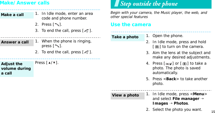 15Make/Answer callsStep outside the phoneBegin with your camera, the Music player, the web, and other special featuresUse the camera1. In Idle mode, enter an area code and phone number.2. Press [ ].3. To end the call, press [ ].1. When the phone is ringing, press [ ].2. To end the call, press [ ].Press [ / ].Make a callAnswer a callAdjust the volume during a call1. Open the phone.2. In Idle mode, press and hold [] to turn on the camera.3. Aim the lens at the subject and make any desired adjustments.4. Press [ ] or [ ] to take a photo. The photo is saved automatically.5.Press &lt;Back&gt; to take another photo.1. In Idle mode, press &lt;Menu&gt; and select File manager → Images → Photos.2. Select the photo you want.Take a photoView a photo