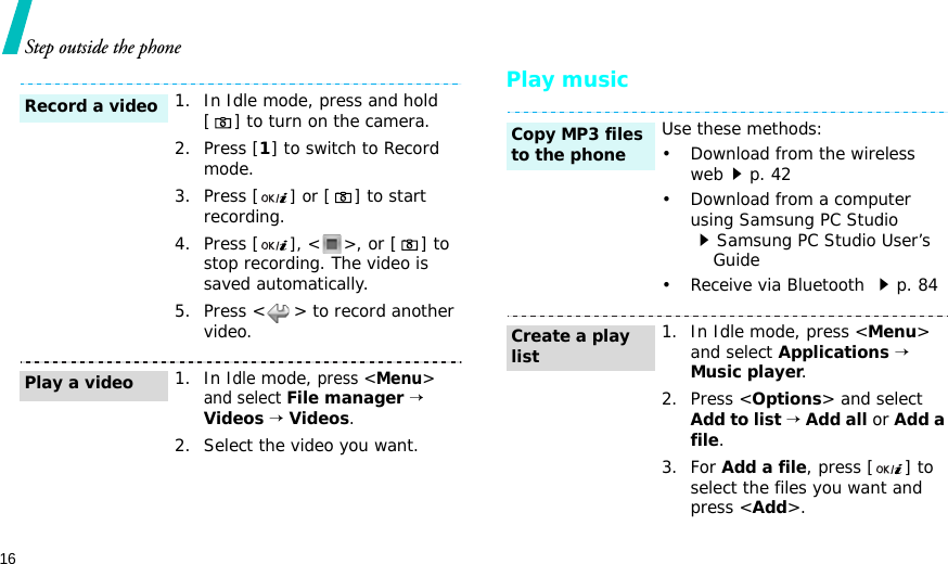 16Step outside the phonePlay music1. In Idle mode, press and hold [ ] to turn on the camera.2. Press [1] to switch to Record mode.3. Press [] or [ ] to start recording.4. Press [], &lt; &gt;, or [ ] to stop recording. The video is saved automatically.5. Press &lt; &gt; to record another video.1. In Idle mode, press &lt;Menu&gt; and select File manager → Videos → Videos.2. Select the video you want.Record a videoPlay a videoUse these methods:• Download from the wireless webp. 42• Download from a computer using Samsung PC Studio Samsung PC Studio User’s    Guide• Receive via Bluetooth p. 841. In Idle mode, press &lt;Menu&gt; and select Applications → Music player.2. Press &lt;Options&gt; and select Add to list → Add all or Add a file.3. For Add a file, press [ ] to select the files you want and press &lt;Add&gt;.Copy MP3 files to the phoneCreate a play list