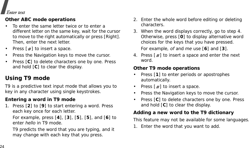 24Enter textOther ABC mode operations• To enter the same letter twice or to enter a different letter on the same key, wait for the cursor to move to the right automatically or press [Right]. Then, enter the next letter.• Press [ ] to insert a space.• Press the Navigation keys to move the cursor. •Press [C] to delete characters one by one. Press and hold [C] to clear the display.Using T9 modeT9 is a predictive text input mode that allows you to key in any character using single keystrokes.Entering a word in T9 mode1. Press [2] to [9] to start entering a word. Press each key once for each letter. For example, press [4], [3], [5], [5], and [6] to enter hello in T9 mode. T9 predicts the word that you are typing, and it may change with each key that you press.2. Enter the whole word before editing or deleting characters.3. When the word displays correctly, go to step 4. Otherwise, press [0] to display alternative word choices for the keys that you have pressed. For example, of and me use [6] and [3].4. Press [ ] to insert a space and enter the next word.Other T9 mode operations• Press [1] to enter periods or apostrophes automatically.• Press [ ] to insert a space.• Press the Navigation keys to move the cursor. • Press [C] to delete characters one by one. Press and hold [C] to clear the display.Adding a new word to the T9 dictionaryThis feature may not be available for some languages.1. Enter the word that you want to add.