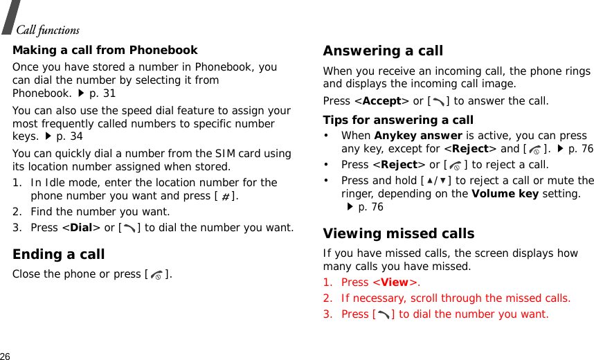 26Call functionsMaking a call from PhonebookOnce you have stored a number in Phonebook, you can dial the number by selecting it from Phonebook.p. 31You can also use the speed dial feature to assign your most frequently called numbers to specific number keys.p. 34You can quickly dial a number from the SIM card using its location number assigned when stored.1. In Idle mode, enter the location number for the phone number you want and press [ ].2. Find the number you want.3. Press &lt;Dial&gt; or [ ] to dial the number you want.Ending a callClose the phone or press [ ].Answering a callWhen you receive an incoming call, the phone rings and displays the incoming call image. Press &lt;Accept&gt; or [ ] to answer the call.Tips for answering a call• When Anykey answer is active, you can press any key, except for &lt;Reject&gt; and [ ].p. 76• Press &lt;Reject&gt; or [ ] to reject a call. • Press and hold [ / ] to reject a call or mute the ringer, depending on the Volume key setting. p. 76Viewing missed callsIf you have missed calls, the screen displays how many calls you have missed.1. Press &lt;View&gt;.2. If necessary, scroll through the missed calls.3. Press [ ] to dial the number you want.