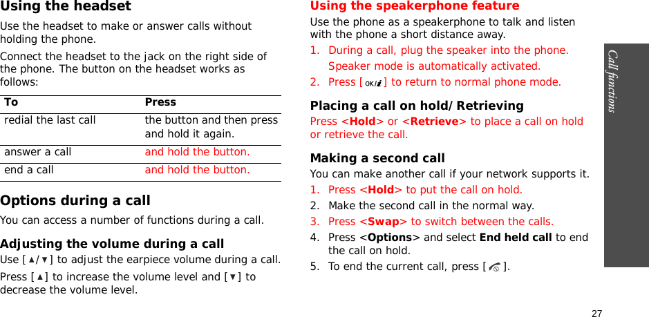 Call functions    27Using the headsetUse the headset to make or answer calls without holding the phone. Connect the headset to the jack on the right side of the phone. The button on the headset works as follows:Options during a callYou can access a number of functions during a call.Adjusting the volume during a callUse [ / ] to adjust the earpiece volume during a call.Press [ ] to increase the volume level and [ ] to decrease the volume level.Using the speakerphone featureUse the phone as a speakerphone to talk and listen with the phone a short distance away.1. During a call, plug the speaker into the phone.Speaker mode is automatically activated.2. Press [ ] to return to normal phone mode.Placing a call on hold/RetrievingPress &lt;Hold&gt; or &lt;Retrieve&gt; to place a call on hold or retrieve the call.Making a second callYou can make another call if your network supports it.1. Press &lt;Hold&gt; to put the call on hold.2. Make the second call in the normal way.3. Press &lt;Swap&gt; to switch between the calls.4. Press &lt;Options&gt; and select End held call to end the call on hold.5. To end the current call, press [ ].To Pressredial the last call the button and then press and hold it again.answer a call and hold the button.end a call and hold the button.