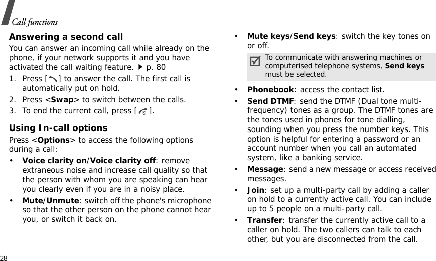 28Call functionsAnswering a second callYou can answer an incoming call while already on the phone, if your network supports it and you have activated the call waiting feature.p. 80 1. Press [ ] to answer the call. The first call is automatically put on hold.2. Press &lt;Swap&gt; to switch between the calls.3. To end the current call, press [ ].Using In-call optionsPress &lt;Options&gt; to access the following options during a call:•Voice clarity on/Voice clarity off: remove extraneous noise and increase call quality so that the person with whom you are speaking can hear you clearly even if you are in a noisy place.•Mute/Unmute: switch off the phone&apos;s microphone so that the other person on the phone cannot hear you, or switch it back on.•Mute keys/Send keys: switch the key tones on or off.•Phonebook: access the contact list.•Send DTMF: send the DTMF (Dual tone multi-frequency) tones as a group. The DTMF tones are the tones used in phones for tone dialling, sounding when you press the number keys. This option is helpful for entering a password or an account number when you call an automated system, like a banking service.•Message: send a new message or access received messages.•Join: set up a multi-party call by adding a caller on hold to a currently active call. You can include up to 5 people on a multi-party call.•Transfer: transfer the currently active call to a caller on hold. The two callers can talk to each other, but you are disconnected from the call.To communicate with answering machines or computerised telephone systems, Send keys must be selected.