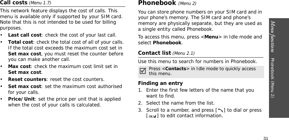 Menu functions    Phonebook (Menu 2)31Call costs (Menu 1.7) This network feature displays the cost of calls. This menu is available only if supported by your SIM card. Note that this is not intended to be used for billing purposes.•Last call cost: check the cost of your last call.•Total cost: check the total cost of all of your calls. If the total cost exceeds the maximum cost set in Set max cost, you must reset the counter before you can make another call.•Max cost: check the maximum cost limit set in Set max cost.•Reset counters: reset the cost counters.•Set max cost: set the maximum cost authorised for your calls.•Price/Unit: set the price per unit that is applied when the cost of your calls is calculated.Phonebook (Menu 2)You can store phone numbers on your SIM card and in your phone’s memory. The SIM card and phone’s memory are physically separate, but they are used as a single entity called Phonebook.To access this menu, press &lt;Menu&gt; in Idle mode and select Phonebook.Contact list (Menu 2.1)Use this menu to search for numbers in Phonebook.Finding an entry1. Enter the first few letters of the name that you want to find.2. Select the name from the list.3. Scroll to a number, and press [ ] to dial or press [ ] to edit contact information.Press &lt;Contacts&gt; in Idle mode to quickly access this menu.
