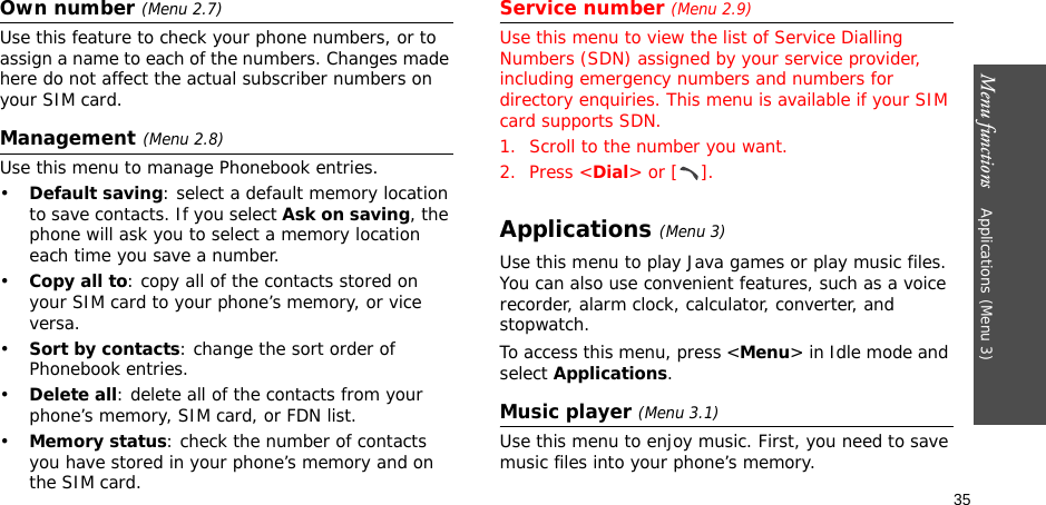 Menu functions    Applications (Menu 3)35Own number (Menu 2.7) Use this feature to check your phone numbers, or to assign a name to each of the numbers. Changes made here do not affect the actual subscriber numbers on your SIM card.Management(Menu 2.8)Use this menu to manage Phonebook entries.•Default saving: select a default memory location to save contacts. If you select Ask on saving, the phone will ask you to select a memory location each time you save a number.•Copy all to: copy all of the contacts stored on your SIM card to your phone’s memory, or vice versa.•Sort by contacts: change the sort order of Phonebook entries.•Delete all: delete all of the contacts from your phone’s memory, SIM card, or FDN list.•Memory status: check the number of contacts you have stored in your phone’s memory and on the SIM card.Service number (Menu 2.9)Use this menu to view the list of Service Dialling Numbers (SDN) assigned by your service provider, including emergency numbers and numbers for directory enquiries. This menu is available if your SIM card supports SDN.1. Scroll to the number you want.2. Press &lt;Dial&gt; or [ ].Applications (Menu 3)Use this menu to play Java games or play music files. You can also use convenient features, such as a voice recorder, alarm clock, calculator, converter, and stopwatch.To access this menu, press &lt;Menu&gt; in Idle mode and select Applications.Music player (Menu 3.1)Use this menu to enjoy music. First, you need to save music files into your phone’s memory.