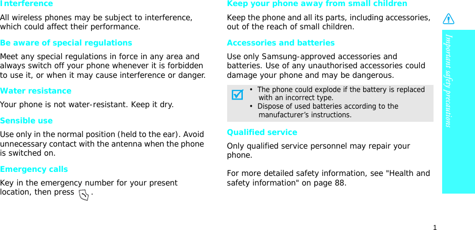Important safety precautions1InterferenceAll wireless phones may be subject to interference, which could affect their performance.Be aware of special regulationsMeet any special regulations in force in any area and always switch off your phone whenever it is forbidden to use it, or when it may cause interference or danger.Water resistanceYour phone is not water-resistant. Keep it dry. Sensible useUse only in the normal position (held to the ear). Avoid unnecessary contact with the antenna when the phone is switched on.Emergency callsKey in the emergency number for your present location, then press  . Keep your phone away from small children Keep the phone and all its parts, including accessories, out of the reach of small children.Accessories and batteriesUse only Samsung-approved accessories and batteries. Use of any unauthorised accessories could damage your phone and may be dangerous.Qualified serviceOnly qualified service personnel may repair your phone.For more detailed safety information, see &quot;Health and safety information&quot; on page 88.•  The phone could explode if the battery is replaced    with an incorrect type.•  Dispose of used batteries according to the     manufacturer’s instructions.