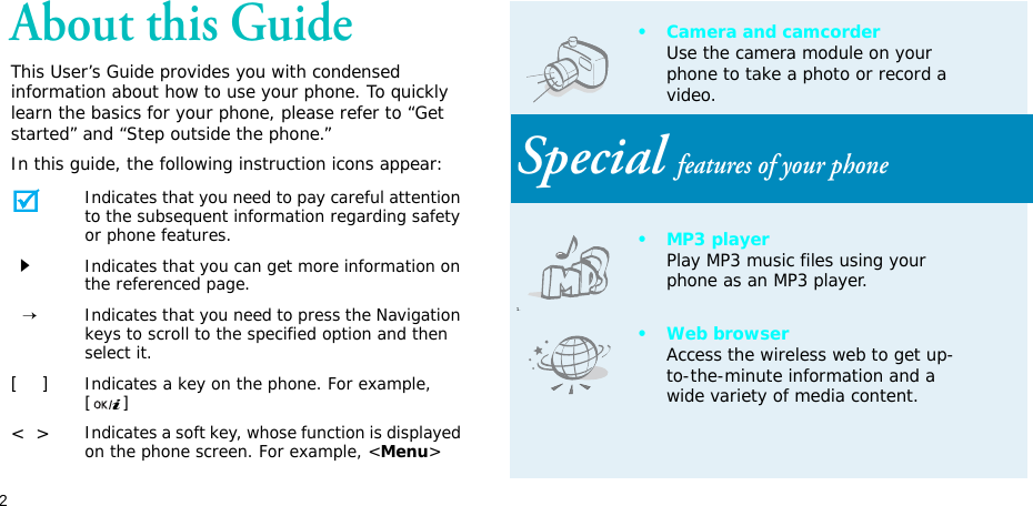 2About this GuideThis User’s Guide provides you with condensed information about how to use your phone. To quickly learn the basics for your phone, please refer to “Get started” and “Step outside the phone.”In this guide, the following instruction icons appear: Indicates that you need to pay careful attention to the subsequent information regarding safety or phone features.Indicates that you can get more information on the referenced page.  →Indicates that you need to press the Navigation keys to scroll to the specified option and then select it.[    ]Indicates a key on the phone. For example, []&lt;  &gt;Indicates a soft key, whose function is displayed on the phone screen. For example, &lt;Menu&gt;• Camera and camcorderUse the camera module on your phone to take a photo or record a video.Special features of your phone1.•MP3 playerPlay MP3 music files using your phone as an MP3 player.•Web browserAccess the wireless web to get up-to-the-minute information and a wide variety of media content.