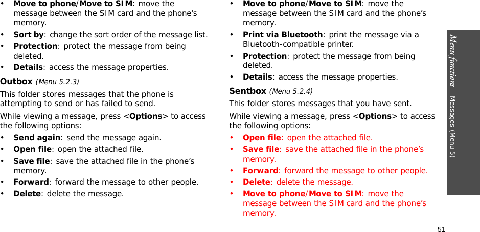 Menu functions    Messages (Menu 5)51•Move to phone/Move to SIM: move the message between the SIM card and the phone’s memory.•Sort by: change the sort order of the message list.•Protection: protect the message from being deleted.•Details: access the message properties.Outbox (Menu 5.2.3)This folder stores messages that the phone is attempting to send or has failed to send.While viewing a message, press &lt;Options&gt; to access the following options:•Send again: send the message again.•Open file: open the attached file.•Save file: save the attached file in the phone’s memory.•Forward: forward the message to other people.•Delete: delete the message.•Move to phone/Move to SIM: move the message between the SIM card and the phone’s memory.•Print via Bluetooth: print the message via a Bluetooth-compatible printer.•Protection: protect the message from being deleted.•Details: access the message properties.Sentbox (Menu 5.2.4)This folder stores messages that you have sent.While viewing a message, press &lt;Options&gt; to access the following options:•Open file: open the attached file.•Save file: save the attached file in the phone’s memory.•Forward: forward the message to other people.•Delete: delete the message.•Move to phone/Move to SIM: move the message between the SIM card and the phone’s memory.
